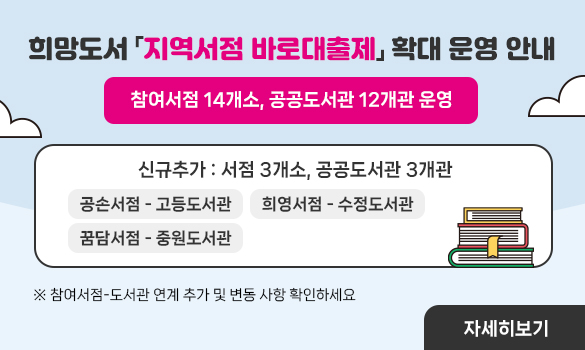 희망도서 「지역서점 바로대출제」 확대 운영 안내
2024. 8. 1.(목) 10시부터 신청 가능
(시스템 점검으로 8. 1. 0시 ~ 9시 59분까지는 신청 제한)

※ 신규추가: 서점 3개소, 공공도서관 3개관
공손서점 - 고등도서관
꿈담서점 - 중원도서관
희영서점 - 수정도서관

※ 참여서점-도서관 연계 추가 및 변동 사항 확인하세요.
(자세히 보기)